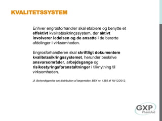 Enhver engrosforhandler skal etablere og benytte et
effektivt kvalitetssikringssystem, der aktivt
involverer ledelsen og de ansatte i de berørte
afdelinger i virksomheden.
Engrosforhandleren skal skriftligt dokumentere
kvalitetssikringssystemet, herunder beskrive
ansvarsområder, arbejdsgange og
risikostyringsforanstaltninger i tilknytning til
virksomheden.
Jf. Bekendtgørelse om distribution af lægemidler, BEK nr. 1359 af 18/12/2012.
KVALITETSSYSTEM
 