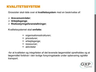 KVALITETSSYSTEM
Grossister skal råde over et kvalitetssystem med en beskrivelse af:
 Ansvarsområder;
 Arbejdsgange;
 Risikostyringsforanstaltninger;
Kvalitetssystemet skal omfatte:
 organisationsstrukturen;
 procedurer;
 arbejdsgange;
 ressourcer;
 aktiviteter
-for at kvaliteten og integriteten af det leverede lægemiddel opretholdes og at
lægemidlet forbliver i den lovlige forsyningskæde under opbevaring og/eller
transport.
 