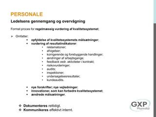 Ledelsens gennemgang og overvågning
Formel proces for regelmæssig vurdering af kvalitetssystemet;
 Omfatter:
 opfyldelse af kvalitetssystemets målsætninger;
 vurdering af resultatindikatorer:
• reklamationer;
• afvigelser;
• korrigerende og forebyggende handlinger;
• ændringer af arbejdsgange;
• feedback vedr. aktiviteter i kontrakt;
• risikovurderinger;
• audits;
• inspektioner;
• undersøgelsesresultater;
• kundeaudits.
 nye forskrifter; nye vejledninger;
 innovationer, som kan forbedre kvalitetssystemet;
 ændrede målsætninger.
 Dokumenteres rettidigt.
 Kommunikeres effektivt internt.
PERSONALE
 
