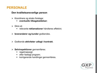 Den kvalitetsansvarlige person
 Koordinere og straks foretage:
 eventuelle tilbagekaldelser;
 Sikre at:
 relevante reklamationer håndteres effektivt;
 leverandører og kunder godkendes.
 Godkende aktiviteter udlagt i kontrakt.
 Selvinspektioner gennemføres:
 regelmæssigt;
 efter fastlagt program;
 korrigerende handlinger gennemføres.
PERSONALE
 