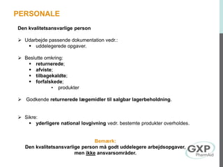Den kvalitetsansvarlige person
 Udarbejde passende dokumentation vedr.:
 uddelegerede opgaver.
 Beslutte omkring:
 returnerede;
 afviste;
 tilbagekaldte;
 forfalskede;
• produkter
 Godkende returnerede lægemidler til salgbar lagerbeholdning.
 Sikre:
 yderligere national lovgivning vedr. bestemte produkter overholdes.
Bemærk:
Den kvalitetsansvarlige person må godt uddelegere arbejdsopgaver,
men ikke ansvarsområder.
PERSONALE
 