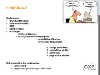 Uddannelse
 grunduddannelse;
 videreuddannelse;
 GDP;
 kompetencer;
 erfaringer.
• skriftlige procedurer;
• skriftligt uddannelsesprogram.
- produktidentifikation;
- forfalskede lægemidler.
 farlige produkter;
 radioaktive stoffer;
 narkotika;
 psykotrope stoffer.
Dokumentation for uddannelse:
 gennemført;
 regelmæssigt vurdering af effektivitet.
PERSONALE
 