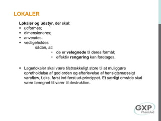 Lokaler og udstyr, der skal:
 udformes;
 dimensioneres;
 anvendes;
 vedligeholdes
sådan, at:
• de er velegnede til deres formål;
• effektiv rengøring kan foretages.
 Lagerlokaler skal være tilstrækkeligt store til at muliggøre
opretholdelse af god orden og efterlevelse af hensigtsmæssigt
vareflow, f.eks. først ind først ud-princippet. Et særligt område skal
være beregnet til varer til destruktion.
LOKALER
 