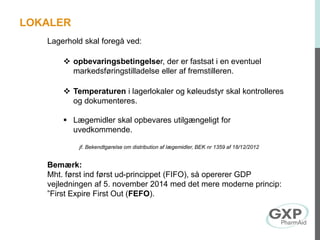 Lagerhold skal foregå ved:
 opbevaringsbetingelser, der er fastsat i en eventuel
markedsføringstilladelse eller af fremstilleren.
 Temperaturen i lagerlokaler og køleudstyr skal kontrolleres
og dokumenteres.
 Lægemidler skal opbevares utilgængeligt for
uvedkommende.
jf. Bekendtgørelse om distribution af lægemidler, BEK nr 1359 af 18/12/2012
Bemærk:
Mht. først ind først ud-princippet (FIFO), så opererer GDP
vejledningen af 5. november 2014 med det mere moderne princip:
”First Expire First Out (FEFO).
LOKALER
 