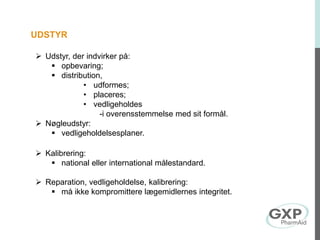 UDSTYR
 Udstyr, der indvirker på:
 opbevaring;
 distribution,
• udformes;
• placeres;
• vedligeholdes
-i overensstemmelse med sit formål.
 Nøgleudstyr:
 vedligeholdelsesplaner.
 Kalibrering:
 national eller international målestandard.
 Reparation, vedligeholdelse, kalibrering:
 må ikke kompromittere lægemidlernes integritet.
 