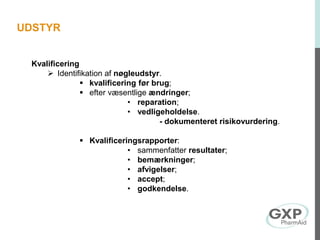 Kvalificering
 Identifikation af nøgleudstyr.
 kvalificering før brug;
 efter væsentlige ændringer;
• reparation;
• vedligeholdelse.
- dokumenteret risikovurdering.
 Kvalificeringsrapporter:
• sammenfatter resultater;
• bemærkninger;
• afvigelser;
• accept;
• godkendelse.
UDSTYR
 
