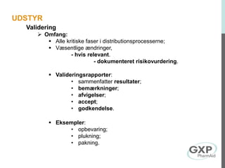 Validering
 Omfang:
 Alle kritiske faser i distributionsprocesserne;
 Væsentlige ændringer,
- hvis relevant.
- dokumenteret risikovurdering.
 Valideringsrapporter:
• sammenfatter resultater;
• bemærkninger;
• afvigelser;
• accept;
• godkendelse.
 Eksempler:
• opbevaring;
• plukning;
• pakning.
UDSTYR
 