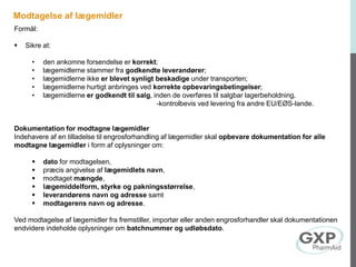 Modtagelse af lægemidler
Formål:
 Sikre at:
• den ankomne forsendelse er korrekt;
• lægemidlerne stammer fra godkendte leverandører;
• lægemidlerne ikke er blevet synligt beskadige under transporten;
• lægemidlerne hurtigt anbringes ved korrekte opbevaringsbetingelser;
• lægemidlerne er godkendt til salg, inden de overføres til salgbar lagerbeholdning.
-kontrolbevis ved levering fra andre EU/EØS-lande.
Dokumentation for modtagne lægemidler
Indehavere af en tilladelse til engrosforhandling af lægemidler skal opbevare dokumentation for alle
modtagne lægemidler i form af oplysninger om:
 dato for modtagelsen,
 præcis angivelse af lægemidlets navn,
 modtaget mængde,
 lægemiddelform, styrke og pakningsstørrelse,
 leverandørens navn og adresse samt
 modtagerens navn og adresse.
Ved modtagelse af lægemidler fra fremstiller, importør eller anden engrosforhandler skal dokumentationen
endvidere indeholde oplysninger om batchnummer og udløbsdato.
 