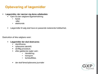  Lægemidler, der nærmer sig deres udløbsdato:
 Fjern fra den salgbare lagerbeholdning:
• fysisk
-eller
• elektronisk
 Lægemidler til salg skal have en passende resterende holdbarhed.
Destruktion af ikke salgbare varer:
 Lægemidler der skal destrueres:
 identificeres;
 opbevares særskilt;
 skriftlig procedure.
 efter gældende regler vedr.:
• håndtering;
• transport;
• bortskaffelse.
 der skal føres/opbevares journaler
Opbevaring af lægemidler
 