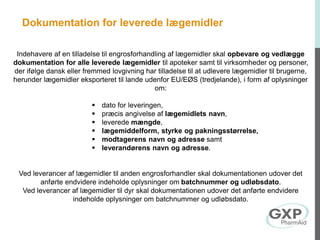 Dokumentation for leverede lægemidler
Indehavere af en tilladelse til engrosforhandling af lægemidler skal opbevare og vedlægge
dokumentation for alle leverede lægemidler til apoteker samt til virksomheder og personer,
der ifølge dansk eller fremmed lovgivning har tilladelse til at udlevere lægemidler til brugerne,
herunder lægemidler eksporteret til lande udenfor EU/EØS (tredjelande), i form af oplysninger
om:
 dato for leveringen,
 præcis angivelse af lægemidlets navn,
 leverede mængde,
 lægemiddelform, styrke og pakningsstørrelse,
 modtagerens navn og adresse samt
 leverandørens navn og adresse.
Ved leverancer af lægemidler til anden engrosforhandler skal dokumentationen udover det
anførte endvidere indeholde oplysninger om batchnummer og udløbsdato.
Ved leverancer af lægemidler til dyr skal dokumentationen udover det anførte endvidere
indeholde oplysninger om batchnummer og udløbsdato.
 