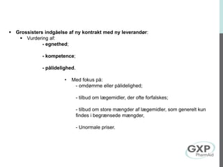 Grossisters indgåelse af ny kontrakt med ny leverandør:
 Vurdering af:
- egnethed;
- kompetence;
- pålidelighed.
• Med fokus på:
- omdømme eller pålidelighed;
- tilbud om lægemidler, der ofte forfalskes;
- tilbud om store mængder af lægemidler, som generelt kun
findes i begrænsede mængder,
- Unormale priser.
 