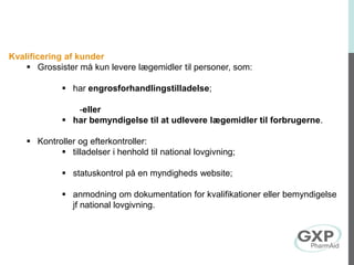 Kvalificering af kunder
 Grossister må kun levere lægemidler til personer, som:
 har engrosforhandlingstilladelse;
-eller
 har bemyndigelse til at udlevere lægemidler til forbrugerne.
 Kontroller og efterkontroller:
 tilladelser i henhold til national lovgivning;
 statuskontrol på en myndigheds website;
 anmodning om dokumentation for kvalifikationer eller bemyndigelse
jf national lovgivning.
 
