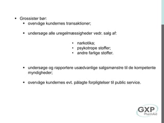  Grossister bør:
 overvåge kundernes transaktioner;
 undersøge alle uregelmæssigheder vedr. salg af:
• narkotika;
• psykotrope stoffer;
• andre farlige stoffer.
 undersøge og rapportere usædvanlige salgsmønstre til de kompetente
myndigheder;
 overvåge kundernes evt. pålagte forpligtelser til public service.
 