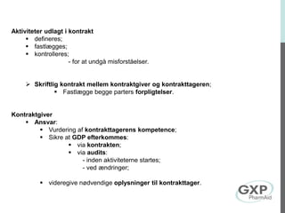 Aktiviteter udlagt i kontrakt
 defineres;
 fastlægges;
 kontrolleres;
- for at undgå misforståelser.
 Skriftlig kontrakt mellem kontraktgiver og kontrakttageren;
 Fastlægge begge parters forpligtelser.
Kontraktgiver
 Ansvar:
 Vurdering af kontrakttagerens kompetence;
 Sikre at GDP efterkommes:
 via kontrakten;
 via audits:
- inden aktiviteterne startes;
- ved ændringer;
 videregive nødvendige oplysninger til kontrakttager.
 