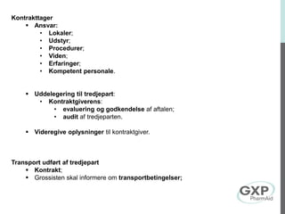 Kontrakttager
 Ansvar:
• Lokaler;
• Udstyr;
• Procedurer;
• Viden;
• Erfaringer;
• Kompetent personale.
 Uddelegering til tredjepart:
• Kontraktgiverens:
• evaluering og godkendelse af aftalen;
• audit af tredjeparten.
 Videregive oplysninger til kontraktgiver.
Transport udført af tredjepart
 Kontrakt;
 Grossisten skal informere om transportbetingelser;
 