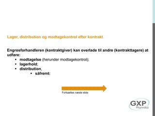 Lager, distribution og modtagekontrol efter kontrakt
Engrosforhandleren (kontraktgiver) kan overlade til andre (kontrakttagere) at
udføre:
 modtagelse (herunder modtagekontrol);
 lagerhold;
 distribution,
 såfremt:
Fortsættes næste slide
 