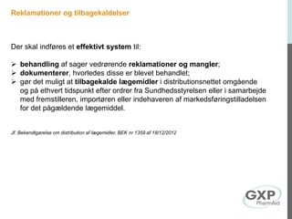 Reklamationer og tilbagekaldelser
Der skal indføres et effektivt system til:
 behandling af sager vedrørende reklamationer og mangler;
 dokumenterer, hvorledes disse er blevet behandlet;
 gør det muligt at tilbagekalde lægemidler i distributionsnettet omgående
og på ethvert tidspunkt efter ordrer fra Sundhedsstyrelsen eller i samarbejde
med fremstilleren, importøren eller indehaveren af markedsføringstilladelsen
for det pågældende lægemiddel.
Jf. Bekendtgørelse om distribution af lægemidler, BEK nr 1359 af 18/12/2012
 