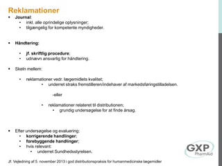 Reklamationer
 Journal:
• inkl. alle oprindelige oplysninger;
• tilgængelig for kompetente myndigheder.
 Håndtering:
• jf. skriftlig procedure;
• udnævn ansvarlig for håndtering.
 Skeln mellem:
• reklamationer vedr. lægemidlets kvalitet;
• underret straks fremstilleren/indehaver af markedsføringstilladelsen.
-eller
• reklamationer relateret til distributionen;
• grundig undersøgelse for at finde årsag.
 Efter undersøgelse og evaluering:
• korrigerende handlinger;
• forebyggende handlinger;
• hvis relevant:
• underret Sundhedsstyrelsen.
Jf. Vejledning af 5. november 2013 i god distributionspraksis for humanmedicinske lægemidler
 