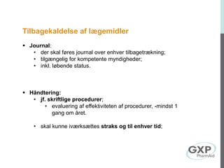 Tilbagekaldelse af lægemidler
 Journal:
• der skal føres journal over enhver tilbagetrækning;
• tilgængelig for kompetente myndigheder;
• inkl. løbende status.
 Håndtering:
• jf. skriftlige procedurer;
• evaluering af effektiviteten af procedurer, -mindst 1
gang om året.
• skal kunne iværksættes straks og til enhver tid;
 