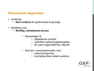 Returnerede lægemidler
 Vurdering:
• Skal vurderes før godkendelse til gensalg.
 Håndteres ved:
• Skriftlig, risikobaseret proces.
• Hensyntagen til:
• pågældende produkt;
• specifikke opbevaringsbetingelser;
• tid, siden lægemidlet blev afsendt.
• Skal ske i overensstemmelse med:
• national lovgivning;
• kontraktlig aftale mellem parterne.
 