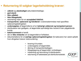  Returnering til salgbar lagerbeholdning kræver:
• uåbnet og ubeskadiget sekundæremballage;
• god stand;
• ikke udløbet;
• ikke tilbagekaldt;
• returnering inden for en acceptabel tidsfrist,
• transporteret, opbevaret og håndteret i overensstemmelse med specifikke
opbevaringsbetingelser;
• undersøgelse af lægemidlerne af en behørigt uddannet og kompetent person
• distributøren kan godtgøre, at lægemidlet oprindeligt blev leveret til den pågældende
kunde;
• batchnummeret er kendt;
• der er ikke mistanke om at lægemidlet er forfalsket;
• dokumentations for at særlige opbevaringsbetingelser (fx kølevarer) har været opfyldt;
hvor afvigelser kræver risikovurdering:
• levering til kunden;
• undersøgelse af lægemidlet;
• åbning af transportemballagen;
• tilbagelægning af lægemidlet i emballagen;
• indsamling og returnering til distributøren;
• returnering til køleskabet på distributionsstedet.
 
