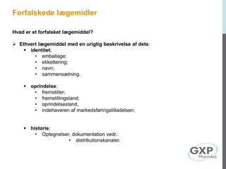 Hvad er et forfalsket lægemiddel?
 Ethvert lægemiddel med en urigtig beskrivelse af dets:
 identitet;
• emballage;
• etikettering;
• navn;
• sammensætning.
 oprindelse;
• fremstiller;
• fremstillingsland;
• oprindelsesland,
• indehaveren af markedsføringstilladelsen;
 historie;
• Optegnelser, dokumentation vedr.:
• distributionskanaler.
Forfalskede lægemidler
 