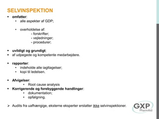  omfatter:
• alle aspekter af GDP;
• overholdelse af:
- forskrifter;
- vejledninger;
- procedurer;
 uvildigt og grundigt;
 af udpegede og kompetente medarbejdere.
 rapporter:
• indeholde alle iagttagelser;
• kopi til ledelsen.
 Afvigelser:
• Root cause analysis
 Korrigerende og forebyggende handlinger:
• dokumentation;
• opfølgning.
 Audits fra uafhængige, eksterne eksperter erstatter ikke selvinspektioner.
SELVINSPEKTION
 