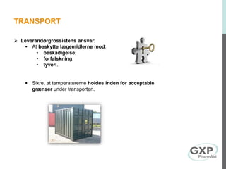 TRANSPORT
 Leverandørgrossistens ansvar:
 At beskytte lægemidlerne mod:
• beskadigelse;
• forfalskning;
• tyveri.
 Sikre, at temperaturerne holdes inden for acceptable
grænser under transporten.
 