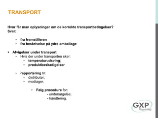 Hvor får man oplysninger om de korrekte transportbetingelser?
Svar:
• fra fremstilleren
• fra beskrivelse på ydre emballage
 Afvigelser under transport
• Hvis der under transporten sker:
• temperaturudsving;
• produktbeskadigelser
• rapportering til:
• distributør;
• modtager.
• Følg procedure for:
- undersøgelse;
- håndtering.
TRANSPORT
 
