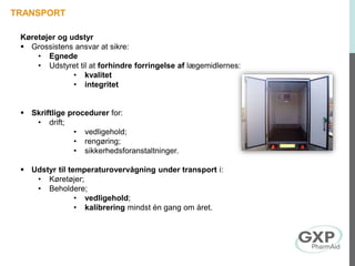 Køretøjer og udstyr
 Grossistens ansvar at sikre:
• Egnede
• Udstyret til at forhindre forringelse af lægemidlernes:
• kvalitet
• integritet
 Skriftlige procedurer for:
• drift;
• vedligehold;
• rengøring;
• sikkerhedsforanstaltninger.
 Udstyr til temperaturovervågning under transport i:
• Køretøjer;
• Beholdere;
• vedligehold;
• kalibrering mindst én gang om året.
TRANSPORT
 