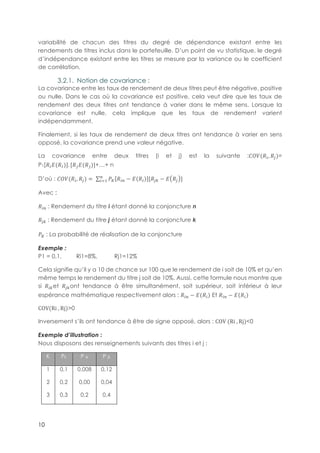 10
variabilité de chacun des titres du degré de dépendance existant entre les
rendements de titres inclus dans le portefeuille. D’un point de vu statistique, le degré
d’indépendance existant entre les titres se mesure par la variance ou le coefficient
de corrélation.
3.2.1.! Notion de covariance :
La covariance entre les taux de rendement de deux titres peut être négative, positive
ou nulle. Dans le cas où la covariance est positive, cela veut dire que les taux de
rendement des deux titres ont tendance à varier dans le même sens. Lorsque la
covariance est nulle, cela implique que les taux de rendement varient
indépendamment.
Finalement, si les taux de rendement de deux titres ont tendance à varier en sens
opposé, la covariance prend une valeur négative.
La covariance entre deux titres (i et j) est la suivante :{|}(!E, !~)=
P1[!EA(!)]. [!~A(!~)]+…+ n
D’où : {|}(!E, !~) = - Bk !ED − A !E [!~Ä − A !~ ]D
E15
Avec :
!ED-: Rendement du titre i étant donné la conjoncture n
!~Ä-: Rendement du titre j étant donné la conjoncture k
Bk-: La probabilité de réalisation de la conjoncture
Exemple :
P1 = 0,1, Ri1=8%, Rj1=12%
Cela signifie qu’il y a 10 de chance sur 100 que le rendement de i soit de 10% et qu’en
même temps le rendement du titre j soit de 10%. Aussi, cette formule nous montre que
si !EÄet !~Äont tendance à être simultanément, soit supérieur, soit inférieur à leur
espérance mathématique respectivement alors : !ED − A !E Et !ED − A !E
COV(Ri-, Rj)>0
Inversement s’ils ont tendance à être de signe opposé, alors : COV-(Ri-, Rj)<0
Exemple d’illustration :
Nous disposons des renseignements suivants des titres i et j :
K Pk P ik P jk
1
2
3
0,1
0,2
0,3
0,008
0,00
0,2
0,12
0,04
0,4
 