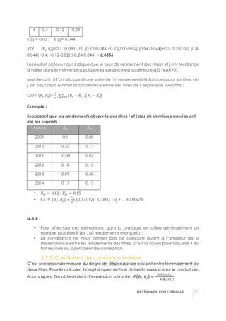 GESTION(DE(PORTEFEUILLE( !11
4 0,4 -0,12 -0,24
E (i) = 0,02 ; E (j)= 0,044
Var (!E, !~)=0,1.[0,08-0,02].[0,12-0,044]+0,2.[0,00-0,02].[0,04-0,044]+0,3.[0,2-0,02].[0,4-
0,044]+0,4.[-0,12-0,02].[-0,24-0,044] = 0,0356
Le résultat obtenu nous indique que le taux de rendement des titres i et j ont tendance
à varier dans le même sens puisque la variance est supérieure à 0 (VAR>0).
Maintenant, si l’on dispose d’une suite de ‘n’ rendements historiques pour les titres i et
j, on peut alors estimer la covariance entre ces titres de l’expression suivante :
COV (!E, !~)=
5
D
. !E − !á .D
Ä15 !~ − !à
Exemple :
Supposant que les rendements observés des titres i et j des six dernières années ont
été les suivants :
Année !E" !~"
2009 0,1 0,08
2010 0,32 0,17
1011 -0,08 0,02
2012 0,18 0,10
2013 0,09 0,40
2014 0,17 0,13
•! !á" = 0,12-; !à" = 0,15
•! COV (!E;-!~) =
5
;
x [0,1-0,12]. [0,08-0,15] +… =0,00458
N.A.B :
•! Pour effectuer ces estimations, dans la pratique, on utilise généralement un
nombre plus élevé (ex : 60 rendements mensuels) ;
•! La covariance ne nous permet pas de conclure quant à l’ampleur de la
dépendance entre les rendements des titres, c’est la raison pour laquelle il est
fait recours au coefficient de corrélation.
3.2.2.!Coefficient de corrélation linéaire
C’est une seconde mesure du degré de dépendance existant entre le rendement de
deux titres. Pour le calculer, il s’agit simplement de diviser la variance sur le produit des
écarts types. On obtient donc l’expression suivante : B !E; !~ =
äãå(Cn;Cç)
- - é Cn .é ~
 