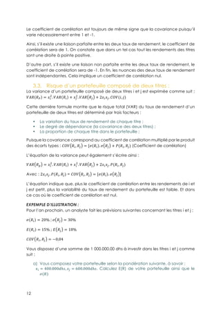 12
Le coefficient de corrélation est toujours de même signe que la covariance puisqu’il
varie nécessairement entre 1 et -1.
Ainsi, s’il existe une liaison parfaite entre les deux taux de rendement, le coefficient de
corrélation sera de 1. On constate que dans un tel cas tout les rendements des titres
sont une droite à pointe positive.
D’autre part, s’il existe une liaison non parfaite entre les deux taux de rendement, le
coefficient de corrélation sera de -1. En fin, les nuances des deux taux de rendement
sont indépendantes. Cela implique un coefficient de corrélation nul.
3.3.! Risque d’un portefeuille composé de deux titres :
La variance d’un portefeuille composé de deux titres i et j est exprimée comme suit :
}è! !$ = JE
3
. }è! !E + Jê
3
. }è! !ê + 2JEJ~. {|}(X, ë)
Cette dernière formule montre que le risque total (VAR) du taux de rendement d’un
portefeuille de deux titres est déterminé par trois facteurs :
•! La variation du taux de rendement de chaque titre ;
•! Le degré de dépendance (la covariance des deux titres) ;
•! La proportion de chaque titre dans le portefeuille ;
Puisque la covariance correspond au coefficient de corrélation multiplié par le produit
des écarts types : {|} !E, !~ = [w !E . w !ê + B(!E, !~) (Coefficient de corrélation)
L’équation de la variance peut également s’écrire ainsi :
}è! !í = JE
3
. }è! !E + JE
3
. }è! !~ + 2JEJ~. B(!E, !~)
Avec : 2JEJ~. B(!E, !~) = {|} !E, !~ = [w !E . w !~ ]
L’équation indique que, plus le coefficient de corrélation entre les rendements de i et
j est petit, plus la variabilité du taux de rendement du portefeuille est faible. Et dans
ce cas où le coefficient de corrélation est nul.
EXPEMPLE D’ILLUSTRATION :
Pour l’an prochain, un analyste fait les prévisions suivantes concernant les titres i et j :
w !E = 20%-;-w !~ = 30%
A !E = 15%-; A !~ = 18%
{|} !, !~ = −0,04
Vous disposez d’une somme de 1 000.000,00 dhs à investir dans les titres i et j comme
suit :
a)! Vous composez votre portefeuille selon la pondération suivante, à savoir :
JE = 400.000Tℎ], J~ = 600.000Tℎ]. Calculez E(R) de votre portefeuille ainsi que le
w !
 