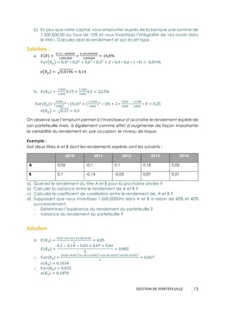 GESTION(DE(PORTEFEUILLE( !13
b)! En plus que votre capital, vous emprunter auprès de la banque une somme de
1.500.000,00 au taux de 10% et vous investissez l’intégralité de vos avoirs dans
le titre i. Calculez alors le rendement et son écart type.
Solution :
a.! A ! = -
4,5;-∗-q44444
5.444.444
+
4,5t∗s44444
5444444
= 16,8%-
}S^ !í = 0,43
∗ 0,23
+ 0,63
∗ 0,33
+ 2 ∗ 0,4 ∗ 0,6 ∗ −4 = -0,0196-
w !í = - 0,0196 = 0,14
b.! A !$ = -
3.;44
5.444
0,15 +
5.;44
5444
0,1 = 22,5%
}S^(!í)= (
3;44
5444
)3
∗ (0,2)3
+ (
&5;44
5444
)3
∗ 0 + 2 ∗
3;44
5444
∗
&5;44
5444
∗ 0 = 0,25
w !í = - 0,25 = 0,5-
On observe que l’emprunt permet à l’investisseur d’accroitre le rendement espéré de
son portefeuille mais, à également comme effet d’augmenter de façon importante
la variabilité du rendement et, par occasion, le niveau de risque.
Exemple :
Soit deux titres A et B dont les rendements espérés sont les suivants :
2010 2011 2012 2013 2014
A 0,05 -0,1 0,1 0,18 0,02
B 0,1 -0,14 -0,03 0,07 0,01
a)! Quel est le rendement du titre A et B pour la prochaine année ?
b)! Calculer la variance entre le rendement de A et B ?
c)! Calculez le coefficient de corrélation entre le rendement de, A et B ?
d)! Supposant que vous investissez 1.000.000Dhs dans A et B à raison de 60% et 40%
successivement.
"! Déterminez l’espérance du rendement du portefeuille ?
"! Variance du rendement du portefeuille ?
Solution
a.! A !b =
4,4;&4,5<4,5<4,5t<4,43
;
= 0,05-
A !c =
0,1 − 0,14 − 0,03 + 0,07 + 0,01
5
= 0,002
o! }S^ !b =
(4,4;&4,4;)F<(&4,5&4,4;)F<(4,5t&4,4;)F<4,43&4,4;)F
q
= 0,017
w !b = 0,1034
o! }S^ !c = 0,035
w !b = 0,1870
 