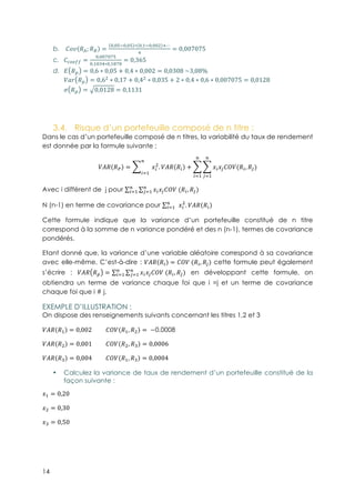 14
b.! {P !b; !c =
4,4;&4,4; ∗ 4,5&4,443 <⋯
q
= 0,007075
c.! {òôöõõ =
4,44p4p;
4,54rq∗4,5tp4
= 0,365
d.! A !í = 0,6 ∗ 0,05 + 0,4 ∗ 0,002 = 0,0308-~3,08%
}S^ !í = 0,63
∗ 0,17 + 0,43
∗ 0,035 + 2 ∗ 0,4 ∗ 0,6 ∗ 0,007075 = 0,0128
w !í = 0,0128 = 0,1131
3.4.! Risque d’un portefeuille composé de n titre :
Dans le cas d’un portefeuille composé de n titres, la variabilité du taux de rendement
est donnée par la formule suivante :
}è! !$ = -
D
E15
JE
3
. }è! !E + JEJ~{|}(!E, !ê)
D
~15
D
E15
Avec i différent de j pour JEJ~{|}-(!E, !ê)D
~15
D
E15
N (n-1) en terme de covariance pour -D
E15 JE
3
. }è! !E
Cette formule indique que la variance d’un portefeuille constitué de n titre
correspond à la somme de n variance pondéré et des n (n-1), termes de covariance
pondérés.
Etant donné que, la variance d’une variable aléatoire correspond à sa covariance
avec elle-même, C’est-à-dire : }è! !E = {|}-(!E, !~) cette formule peut également
s’écrire : }è! !í = JEJ~{|}-(!E, !ê)D
~15
D
E15 en développant cette formule, on
obtiendra un terme de variance chaque foi que i =j et un terme de covariance
chaque foi que i # j.
EXEMPLE D’ILLUSTRATION :
On dispose des renseignements suivants concernant les titres 1,2 et 3
}è! !5 = 0,002 {|} !5, !3 = -−0,0008
}è! !3 = 0,001 {|} !3, !r = 0,0006
}è! !r = 0,004 {|} !5, !r = 0,0004
•! Calculez la variance de taux de rendement d’un portefeuille constitué de la
façon suivante :
J5 = 0,20
J3 = 0,30
Jr = 0,50
 