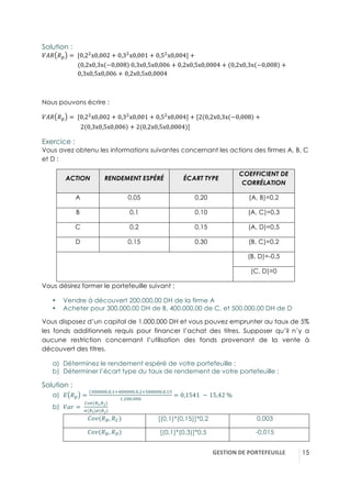 GESTION(DE(PORTEFEUILLE( !15
Solution :
}è! !í = -[0,23
x0,002 + 0,33
x0,001 + 0,53
x0,004] +
-------------------------(0,2x0,3x −0,008 -0,3x0,5x0,006 + 0,2x0,5x0,0004 + (0,2x0,3x −0,008 +
-------------------------0,3x0,5x0,006 + 0,2x0,5x0,0004
Nous pouvons écrire :
}è! !í = -[0,23
x0,002 + 0,33
x0,001 + 0,53
x0,004] + [2(0,2x0,3x −0,008 +
---------------------------2 0,3x0,5x0,006 + 2(0,2x0,5x0,0004)]
Exercice :
Vous avez obtenu les informations suivantes concernant les actions des firmes A, B, C
et D :
ACTION RENDEMENT ESPÉRÉ ÉCART TYPE
COEFFICIENT DE
CORRÉLATION
A 0,05 0,20 (A, B)=0,2
B 0,1 0,10 (A, C)=0,3
C 0,2 0,15 (A, D)=0,5
D 0,15 0,30 (B, C)=0,2
(B, D)=-0,5
(C, D)=0
Vous désirez former le portefeuille suivant :
•! Vendre à découvert 200.000,00 DH de la firme A
•! Acheter pour 300.000,00 DH de B, 400.000,00 de C, et 500.000,00 DH de D
Vous disposez d’un capital de 1.000.000 DH et vous pouvez emprunter au taux de 5%
les fonds additionnels requis pour financer l’achat des titres. Supposer qu’il n’y a
aucune restriction concernant l’utilisation des fonds provenant de la vente à
découvert des titres.
a)! Déterminez le rendement espéré de votre portefeuille ;
b)! Déterminer l’écart type du taux de rendement de votre portefeuille ;
Solution :
a)! A !í =
(r44444.4,5<q44444.4,3<;44444.4,5;
5.344.444
= 0,1541- ∼ 15,42-%
b)! }S^ = -
äôü(Cn,Cç)
é(Cn)é(Cç)
{P(!c, !ä) [(0,1)*(0,15)]*0,2 0,003
{P(!c, !†) [(0,1)*(0,3)]*0,5 -0,015
 