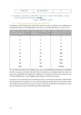 16
{P(!ä, !†) [(0,15)*(0,3)]*0 0
a)! }S^ !í = 0,253
. 0,13
+ 0,333
. 0,153
+ 0,43
. 0,33
+ 2 ∗ 0,25 ∗ 0,33 ∗ 0,002 + 2 ∗ 0,25 ∗
0,42 ∗ (−0,015)+2*0,33*0,42*0 = 0,01629
w !í = 0,01629 = 0,1276
3.5.! Risque de portefeuille très diversifié :
Le tableau suivant indique le nombre de variance et de covariance à considérer pour
calculer le risque d’un portefeuille en fonction du nombre de titres qui y sont inclus.
Nombre de titres inclus
dans le portefeuille
Nombre de termes de
variance
Nombre de termes de
covariance n (n-1)
1
2
3
5
10
20
30
50
100
1000
1
2
3
5
10
20
30
50
100
1000
0
2
6
20
90
380
870
2450
9900
999000
On constate à la lecture du tableau que, pour un portefeuille composé d’une dizaine
de titres ou plus, le nombre de terme de covariance à considérer dans le calcul du
risque du portefeuille est largement supérieur ou nombre de termes de variance que
l’on doit additionner. Ceci suggère l’importante conclusion suivante :
Le risque d’un portefeuille bien diversifié est dans une très forte proportion déterminée
par les termes de covariance (c’est-à-dire le degré de dépendance qui existent entre
les rendements des titres qui y sont inclus) et non par les termes de variance (c’est à
dire, le risque de chacun des titres pris individuellement)
 