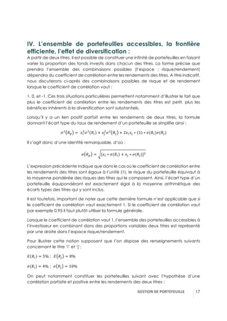 GESTION(DE(PORTEFEUILLE( !17
IV. L’ensemble de portefeuilles accessibles, la frontière
efficiente, l’effet de diversification :
A partir de deux titres, il est possible de constituer une infinité de portefeuilles en faisant
varier la proportion des fonds investis dans chacun des titres. La forme précise que
prendra l’ensemble des combinaisons possibles (l’espace : risque/rendement)
dépendra du coefficient de corrélation entre les rendements des titres. A titre indicatif,
nous discuterons ci-après des combinaisons possibles de risque et de rendement
lorsque le coefficient de corrélation vaut :
1, 0, et -1. Ces trois situations particulières permettent notamment d’illustrer le fait que
plus le coefficient de corrélation entre les rendements des titres est petit, plus les
bénéfices inhérents à la diversification sont substantiels.
Lorsqu’il y a un lien positif parfait entre les rendements de deux titres, la formule
donnant l’écart type du taux de rendement d’un portefeuille se simplifie ainsi :
w3
!í = -JE
3
w3
!E + J~
3
w3
!~ + 2JEJ~ ∗ 1 ∗ w(!E)w(!~)
Il s’agit donc d’une identité remarquable, d’où :
w !í = [JE ∗ w !E + J~ ∗ w(!~)]3
L’expression précédente indique que dans le cas où le coefficient de corrélation entre
les rendements des titres sont égaux à l’unité (1), le risque du portefeuille équivaut à
la moyenne pondérée des risques des titres qui le composent. Ainsi, l’écart type d’un
portefeuille équipondérant est exactement égal à la moyenne arithmétique des
écarts types des titres qui y sont inclus.
Il est toutefois, important de noter que cette dernière formule n’est applicable que si
le coefficient de corrélation vaut exactement 1. Si le coefficient de corrélation vaut
par exemple 0,95 il faut plutôt utiliser la formule générale.
Lorsque le coefficient de corrélation vaut 1, l’ensemble des portefeuilles accessibles à
l’investisseur en combinant dans des proportions variables deux titres est représenté
par une droite dans l’espace risque/rendement.
Pour illustrer cette notion supposant que l’on dispose des renseignements suivants
concernant le titre ‘i’ et ‘j’:
A !E = 5% ; A !~ = 8%
w !E = 4% ; w !~ = 10%
On peut notamment constituer les portefeuilles suivant avec l’hypothèse d’une
corrélation parfaite et positive entre les rendements des deux titres :
 