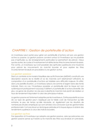 2
CHAPITRE I : Gestion de portefeuille d’action
Un investisseur peut porter pour gérer son portefeuille d’actions soit par une gestion
active ou passive. La gestion passive convient surtout à l’investisseur qui ne possède
pas d’aptitudes ou de renseignements particuliers lui permettant de prévoir, mieux
que les autres, les cycles d’investissement et détecter les titres incorrectement évalués.
Par contre, un investisseur qui croit posséder des aptitudes supérieures à la moyenne
pour prévoir les mouvements du marché boursier et pour repérer les titres
incorrectement évalués en procédera à une gestion active.
La gestion passive :
Dans un contexte où le model d’équilibre des actifs financiers (MEDAF) constituât une
description exacte de la réalité et où les marchés sont relativement efficients, la
composition d’un portefeuille d’actions est réalisée sans difficulté majeure. En effet,
dans une pareille situation, un investisseur place une somme d’argent dans des fonds
indiciels. Dans ce cas, l’investisseur possède un portefeuille dont le risque est non
systémique et pratiquement nul puisqu’il détient un portefeuille d’actions diversifié. De
plus, ce genre de situation ne vise pas à abattre le marché mais plutôt de réaliser un
taux de rendement équivalent à celui des principaux indices.
La gestion passive est fortement adaptée par les investisseurs. Cette popularité accrue
de ce type de gestion peut s’expliquer par le faible coût de transaction qu’elle
entraine, le peu de temps qu’elle nécessite, et, également par les résultats de
nombreuses études empiriques qui sont arrivées à la conclusion que les gestionnaires
professionnels n’ont pas réussi sur de longues périodes et à risques égaux à obtenir des
rendements supérieurs à ceux des indices boursiers.
La gestion active
Par opposition à l’investisseur qui adopte une gestion passive, celui qui préconise une
gestion passive pense qu’il existe sur le marché des titres sous-évalués et surévalués,
 