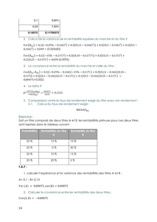 24
0,1 3,00%
0,03 7,50%
0,16575 0,11700375
2.! Calcul de la variance de la rentabilité espérée du marché et du titre ?
}S^ !bê = 0,1 −0,25% − 0,166 3
+ 0,3 0,12 − 0,166 3
] + 0,5 0,2 − 0,166 3
+ 0,1 0,3 −
0,166 3
= 0,049 = (0,005683)
}S^ !∂ê = 0,1 −15% − 0,117 3
+ 0,3 0,10 − 0,117 3
] + 0,5 0,15 − 0,117 3
+
0,1 0,25 − 0,117 3
= 0,039-(0,0095)
3.! La covariance entre la rentabilité du marché et celle du titre :
{P !bê, !∂ê = 0,1 −0,25% − 0,166 −15% − 0,117 -
+ 0,3 0,12 − 0,166 0,10 −
0,117 + 0,5[ 0,2 − 0,166 0,15 − 0,117 -
] + 0,1 0,3 − 0,166 0,25 − 0,117 - -
=
0,00477(=0,002)
4.! Le béta ?
β=
äãå(C∑∏,Cπ∏)
åbC(Cπ∏)
=
4,44qpp
4,4r∫
= 0,1223
5.! Comparaison entre le taux de rendement exigé du titre avec son rendement :
5.1.! Calcul du taux de rendement exigé :
ªA*èº∂ê--
Exercice :
Soit un titre composé de deux titres A et B. les rentabilités prévues pour ces deux titres
sont reprises dans le tableau suivant :
Probabilités Rentabilités du titre
A
Rentabilité du titre
B
25 % 15 % 10 %
25 % -5 % 30 %
25 % 10 % 15 %
25 % 20 % 5 %
T.A.F :
1. calculer l’espérance et la variance des rentabilités des titres A et B ;
A= 0,1 ; B= 0,15
}S^-(è)-= -0,00875, S^(Ω) = 0,00875
2.! Calculer la covariance entre les rentabilités des deux titres ;
{P(è, Ω) = -−0,00875
 