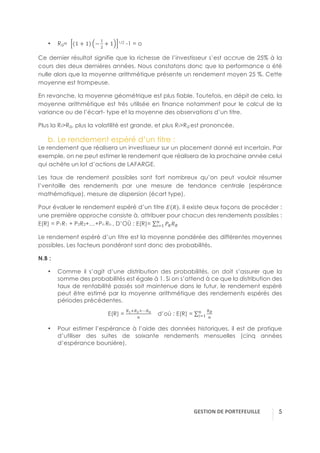 GESTION(DE(PORTEFEUILLE( ! 5
•! Rg= 1 + 1 −
5
3
+ 1 1/2 -1 = o
Ce dernier résultat signifie que la richesse de l’investisseur s’est accrue de 25% à la
cours des deux dernières années. Nous constatons donc que la performance a été
nulle alors que la moyenne arithmétique présente un rendement moyen 25 %. Cette
moyenne est trompeuse.
En revanche, la moyenne géométrique est plus fiable. Toutefois, en dépit de cela, la
moyenne arithmétique est très utilisée en finance notamment pour le calcul de la
variance ou de l’écart- type et la moyenne des observations d’un titre.
Plus la Rt>Rg, plus la volatilité est grande, et plus Rt>Rg est prononcée.
b.!Le rendement espéré d’un titre :
Le rendement que réalisera un investisseur sur un placement donné est incertain. Par
exemple, on ne peut estimer le rendement que réalisera de la prochaine année celui
qui achète un lot d’actions de LAFARGE.
Les taux de rendement possibles sont fort nombreux qu’on peut vouloir résumer
l’ventaille des rendements par une mesure de tendance centrale (espérance
mathématique), mesure de dispersion (écart type).
Pour évaluer le rendement espéré d’un titre A(!), il existe deux façons de procéder :
une première approche consiste à, attribuer pour chacun des rendements possibles :
E(R) = P1R1 + P2R2+…+Pn Rn , D’OÙ : E(R)= BC!C
D
E15
Le rendement espéré d’un titre est la moyenne pondérée des différentes moyennes
possibles. Les facteurs pondérant sont donc des probabilités.
N.B :
•! Comme il s’agit d’une distribution des probabilités, on doit s’assurer que la
somme des probabilités est égale à 1. Si on s’attend à ce que la distribution des
taux de rentabilité passés soit maintenue dans le futur, le rendement espéré
peut être estimé par la moyenne arithmétique des rendements espérés des
périodes précédentes.
E(R) =
C(<CF<⋯CH
D
d’où : E(R) =
CI
D
D
E15
•! Pour estimer l’espérance à l’aide des données historiques, il est de pratique
d’utiliser des suites de soixante rendements mensuelles (cinq années
d’espérance boursière).
 