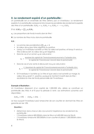 6
II. Le rendement espéré d’un portefeuille :
Un portefeuille est un ensemble de titres détenu par un investisseur. Le rendement
espéré d’un portefeuille correspond à la moyenne pondérée des rendements espérés
des titres d’un portefeuille. A(!)$ = J5. A(!)5 + J3. A(!)3 + ⋯ + J3. A(!)5
D’où :L(.)M = N0
,
01+ L(.)0
N0-: Les proportions de fonds investis dans le titre i
N : Le nombre de titres inclus dans le portefeuille
N.B :
•! La somme des pondérations N0
,
01+ = +
•! la valeur de N0 peut être négative ou positive.
•! Lorsqu’un investisseur achète un titre, la valeur est positive, et lorsqu’il vend un
titre à découvert, la valeur de N0-est négative.
•! Dans le cas d’un achat, N0-se calcul ainsi :
N0- = -
OPQRSQR-TU-VSWXRSY-TZ-Y[
XQZ]RX]]ZOZQRVPQVZ^Qé-S-Y[
SVℎSRTU-RXR^Z-
YZ-VSWXRSY-TZ-Y[XQZ]RX]]ZU^-XQZ]RXR-TSQ]-YZ-WP^RZaZUXYYZ
•! Dans le cas d’une vente à découvert, le N0-se calcul ainsi :
N0- = -
(−)OPQRSQR-TU-VSWXRSY-TZ-Y[
XQZ]RX]]ZOZQRVPQVZ^Qé-S-Y[
SVℎSRTU-RXR^Z-
YZ-VSWXRSY-TZ-Y[XQZ]RX]]ZU^-XQZ]RXR-TSQ]-YZ-WP^RZaZUXYYZ
•! Si l’investisseur n’achète qu’un titre et que celui-ci est acheté sur marge, la
valeur de N0-serait >1, positive, puisque le montant investit dans le titre i
excédera la mise de fonds personnelle de l’investisseur.
Exemple d’illustration :
Un investisseur disposant d’un capital de 1.000.000 dhs, désire se constituer un
portefeuille des titres A et B pour la période à venir. Les estimations suivantes sont
disponibles :
A(!)b =10% ; A(!)c = 25% ;
Le taux auquel l’investisseur peut emprunter de son courtier en donnant les titres en
garantie est de 12%.
Question :
•! Déterminer dans chacun des cas suivants l’espérance du rendement du
portefeuille :
"! L’investisseur place 400.000dhs dans le titre A et 600.000 dons le titre B.
"! L’investisseur emprunte 500.000dhs à son courtier et place 1.500.000dhs dans
le titre B.
 