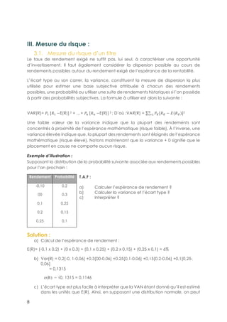 8
III. Mesure du risque :
3.1.! Mesure du risque d’un titre
Le taux de rendement exigé ne suffit pas, lui seul, à caractériser une opportunité
d’investissement. Il faut également considérer la dispersion possible au cours de
rendements possibles autour du rendement exigé de l’espérance de la rentabilité.
L’écart type ou son carrer, la variance, constituent la mesure de dispersion la plus
utilisée pour estimer une base subjective attribuée à chacun des rendements
possibles, une probabilité ou utiliser une suite de rendements historiques si l’on possède
à partir des probabilités subjectives. La formule à utiliser est alors la suivante :
VAR(R)= B5-[!5 −E(R)] 2 + …+ BD-[!D −E(R)] 2 ; D’où :VAR(R) = Bk[!k − A !k ]D
E15
2
Une faible valeur de la variance indique que la plupart des rendements sont
concentrés à proximité de l’espérance mathématique (risque faible). À l’inverse, une
variance élevée indique que, la plupart des rendements sont éloignés de l’espérance
mathématique (risque élevé). Notons maintenant que la variance + 0 signifie que le
placement en cause ne comporte aucun risque.
Exemple d’illustration :
Supposant la distribution de la probabilité suivante associée aux rendements possibles
pour l’an prochain :
T.A.F :
a)! Calculer l’espérance de rendement ?
b)! Calculer la variance et l’écart type ?
c)! Interpréter ?
Solution :
a)! Calcul de l’espérance de rendement :
E(R)= (-0,1 x 0,2) + (0 x 0,3) + (0,1 x 0,25) + (0,2 x 0,15) + (0,25 x 0,1) = 6%
b)! Var(R) = 0,2[-0, 1-0,06] +0,3[00-0,06] +0,25[0,1-0,06] +0,15[0,2-0,06] +0,1[0,25-
0,06]
= 0,1315
σ(R) = √0, 1315 = 0,1146
c)! L’écart type est plus facile à interpréter que la VAN étant donné qu’il est estimé
dans les unités que E(R). Ainsi, en supposant une distribution normale, on peut
Rendement Probabilité
-0,10
00
0,1
0,2
0,25
0,2
0,3
0,25
0,15
0,1
 