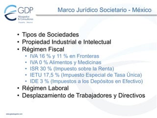 Marco Jurídico Societario - México

• Tipos de Sociedades
• Propiedad Industrial e Intelectual
• Régimen Fiscal
•
•
•
•
•

IVA 16 % y 11 % en Fronteras
IVA 0 % Alimentos y Medicinas
ISR 30 % (Impuesto sobre la Renta)
IETU 17,5 % (Impuesto Especial de Tasa Única)
IDE 3 % (Impuestos a los Depósitos en Efectivo)

• Régimen Laboral
• Desplazamiento de Trabajadores y Directivos

 