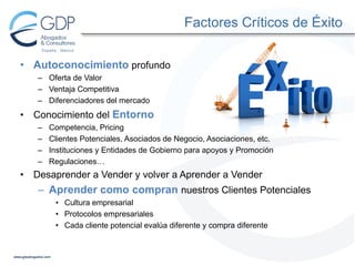 Factores Críticos de Éxito
• Autoconocimiento profundo
– Oferta de Valor
– Ventaja Competitiva
– Diferenciadores del mercado

•

Conocimiento del Entorno
–
–
–
–

•

Competencia, Pricing
Clientes Potenciales, Asociados de Negocio, Asociaciones, etc.
Instituciones y Entidades de Gobierno para apoyos y Promoción
Regulaciones…

Desaprender a Vender y volver a Aprender a Vender

– Aprender como compran nuestros Clientes Potenciales
• Cultura empresarial
• Protocolos empresariales
• Cada cliente potencial evalúa diferente y compra diferente

 