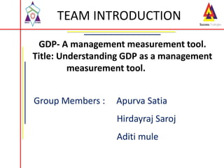 TEAM INTRODUCTION
Group Members : Apurva Satia
Hirdayraj Saroj
Aditi mule
GDP- A management measurement tool.
Title: Understanding GDP as a management
measurement tool.
 