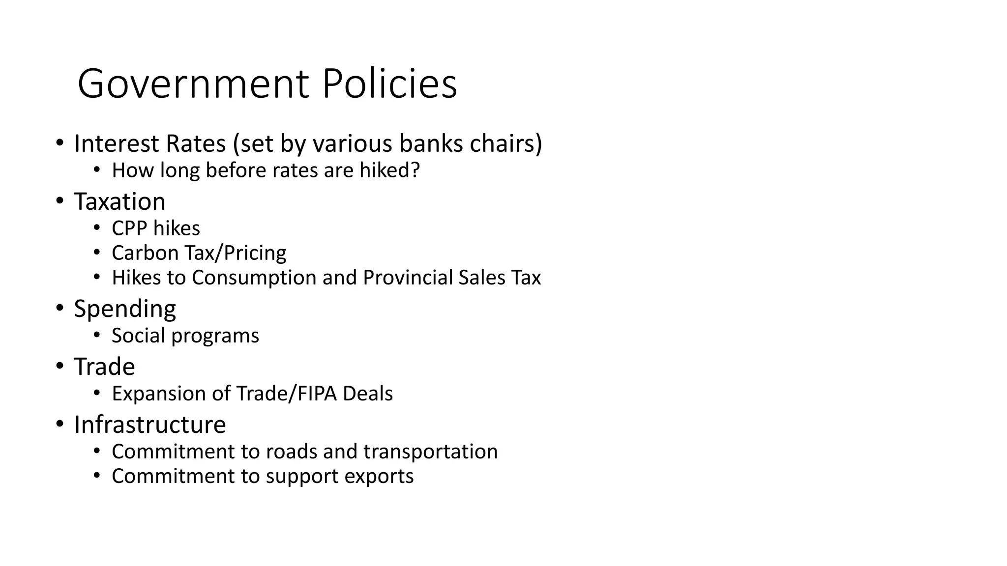 Government Policies
• Interest Rates (set by various banks chairs)
• How long before rates are hiked?
• Taxation
• CPP hikes
• Carbon Tax/Pricing
• Hikes to Consumption and Provincial Sales Tax
• Spending
• Social programs
• Trade
• Expansion of Trade/FIPA Deals
• Infrastructure
• Commitment to roads and transportation
• Commitment to support exports
 