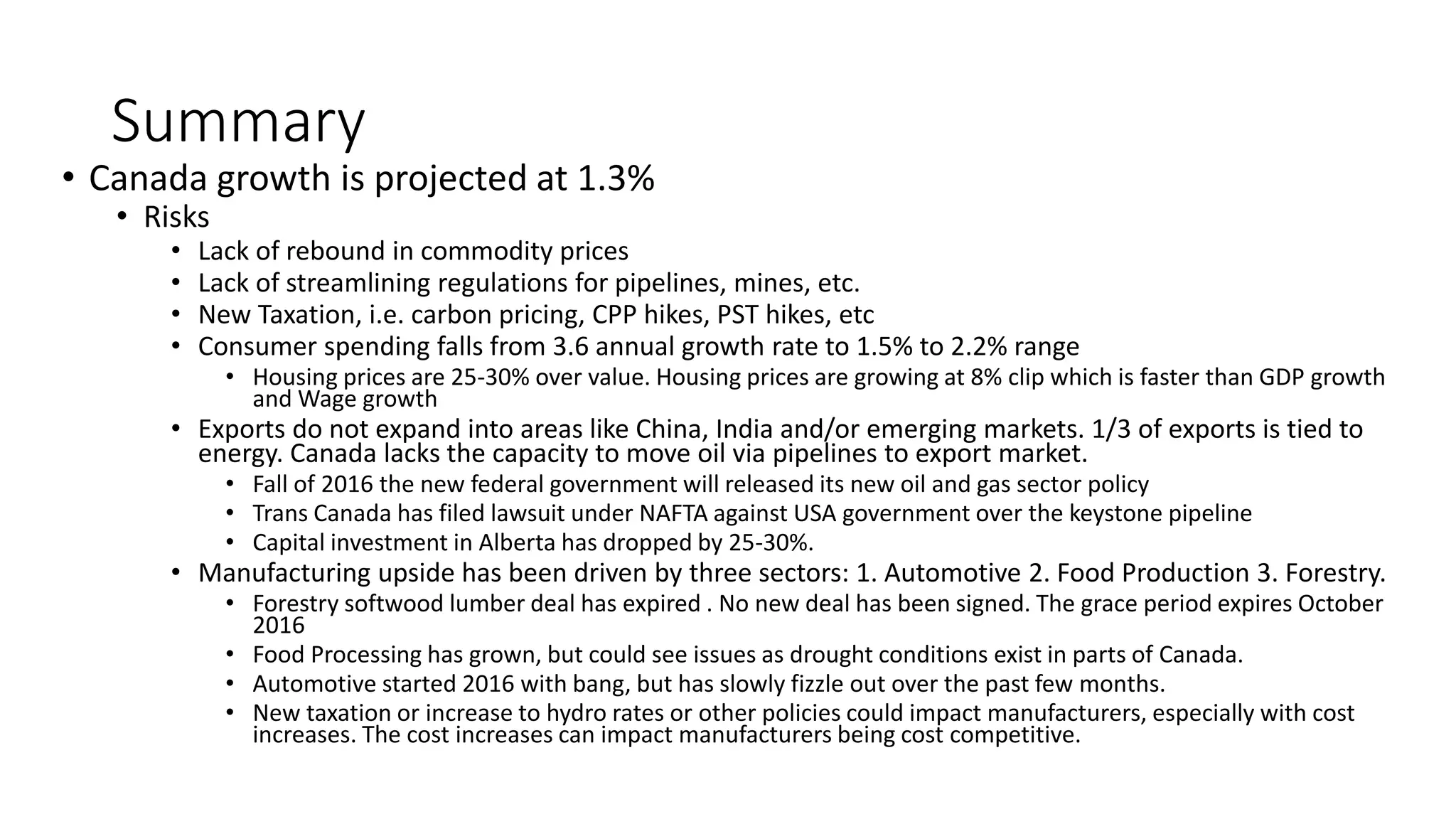Summary
• Canada growth is projected at 1.3%
• Risks
• Lack of rebound in commodity prices
• Lack of streamlining regulations for pipelines, mines, etc.
• New Taxation, i.e. carbon pricing, CPP hikes, PST hikes, etc
• Consumer spending falls from 3.6 annual growth rate to 1.5% to 2.2% range
• Housing prices are 25-30% over value. Housing prices are growing at 8% clip which is faster than GDP growth
and Wage growth
• Exports do not expand into areas like China, India and/or emerging markets. 1/3 of exports is tied to
energy. Canada lacks the capacity to move oil via pipelines to export market.
• Fall of 2016 the new federal government will released its new oil and gas sector policy
• Trans Canada has filed lawsuit under NAFTA against USA government over the keystone pipeline
• Capital investment in Alberta has dropped by 25-30%.
• Manufacturing upside has been driven by three sectors: 1. Automotive 2. Food Production 3. Forestry.
• Forestry softwood lumber deal has expired . No new deal has been signed. The grace period expires October
2016
• Food Processing has grown, but could see issues as drought conditions exist in parts of Canada.
• Automotive started 2016 with bang, but has slowly fizzle out over the past few months.
• New taxation or increase to hydro rates or other policies could impact manufacturers, especially with cost
increases. The cost increases can impact manufacturers being cost competitive.
 
