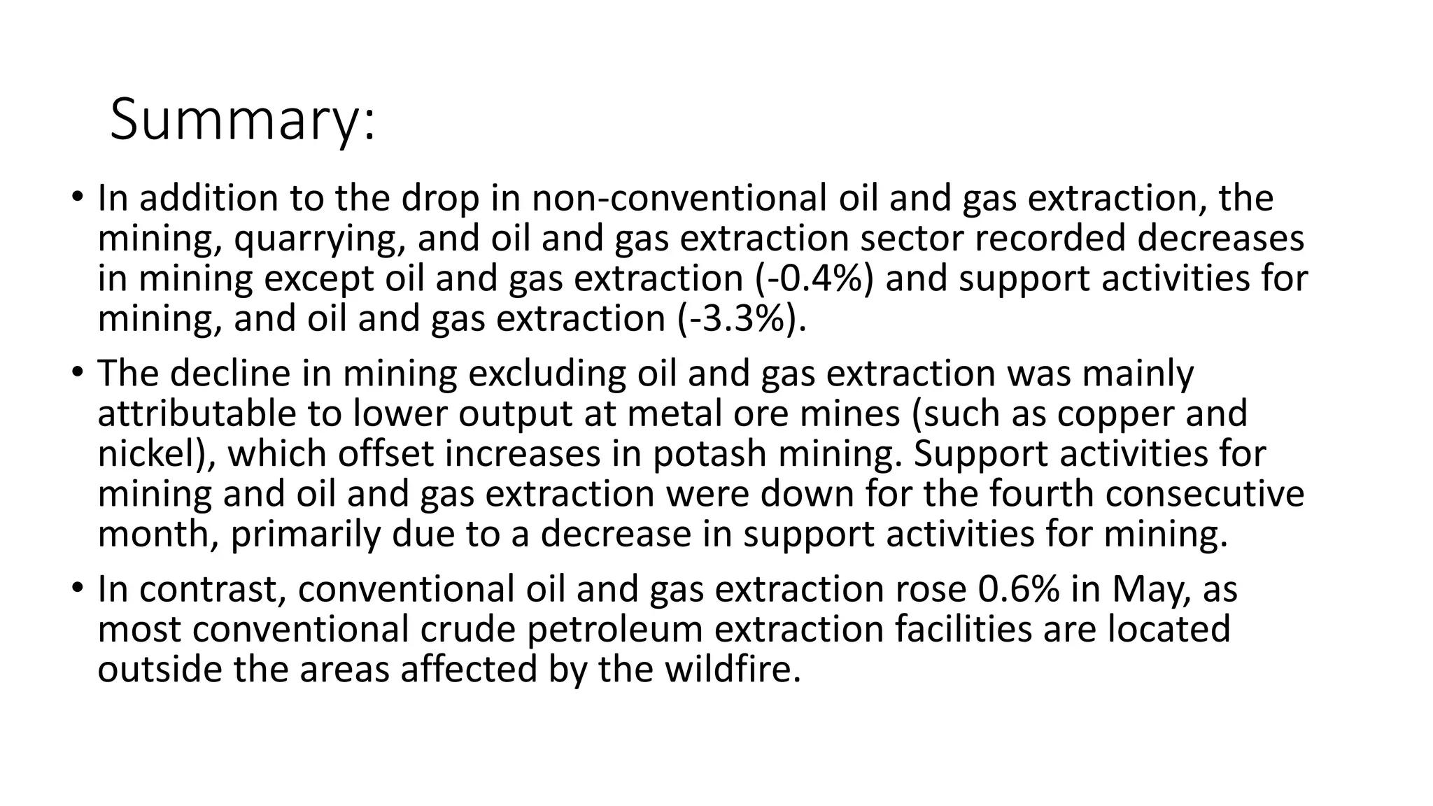 Summary:
• In addition to the drop in non-conventional oil and gas extraction, the
mining, quarrying, and oil and gas extraction sector recorded decreases
in mining except oil and gas extraction (-0.4%) and support activities for
mining, and oil and gas extraction (-3.3%).
• The decline in mining excluding oil and gas extraction was mainly
attributable to lower output at metal ore mines (such as copper and
nickel), which offset increases in potash mining. Support activities for
mining and oil and gas extraction were down for the fourth consecutive
month, primarily due to a decrease in support activities for mining.
• In contrast, conventional oil and gas extraction rose 0.6% in May, as
most conventional crude petroleum extraction facilities are located
outside the areas affected by the wildfire.
 