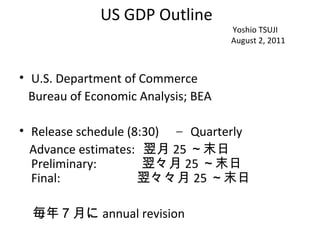 US GDP Outline
                                     Yoshio TSUJI
                                     August 2, 2011



• U.S. Department of Commerce
  Bureau of Economic Analysis; BEA

• Release schedule (8:30) 　– Quarterly
  Advance estimates: 翌月 25 ～末日　　
  Preliminary:        翌々月 25 ～末日　　
  Final:             翌々々月 25 ～末日
　
　毎年７月に annual revision
 